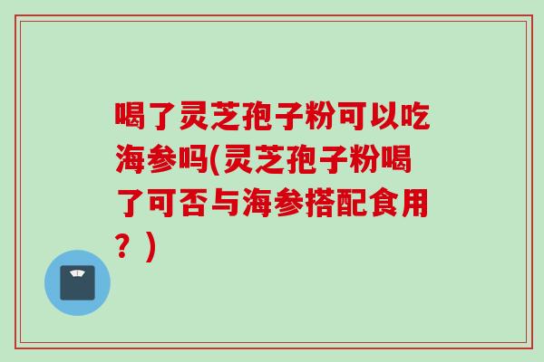 喝了灵芝孢子粉可以吃海参吗(灵芝孢子粉喝了可否与海参搭配食用？)