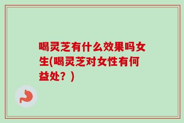 喝灵芝有什么效果吗女生(喝灵芝对女性有何益处？)