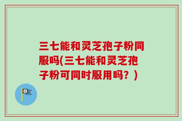 三七能和灵芝孢子粉同服吗(三七能和灵芝孢子粉可同时服用吗？)