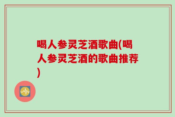 喝人参灵芝酒歌曲(喝人参灵芝酒的歌曲推荐)