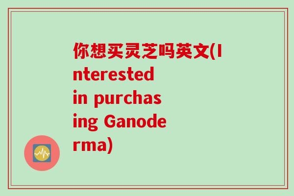 你想买灵芝吗英文(Interested in purchasing Ganoderma)