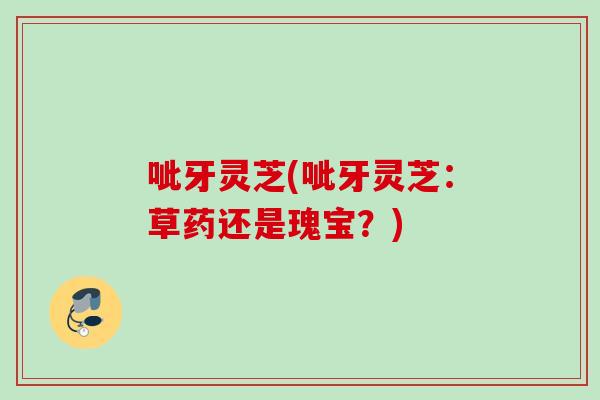 呲牙灵芝(呲牙灵芝：草药还是瑰宝？)