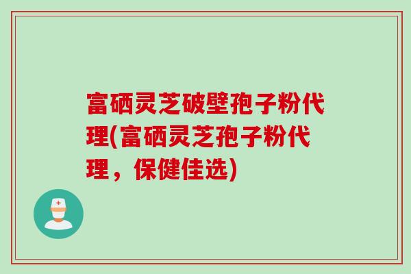 富硒灵芝破壁孢子粉代理(富硒灵芝孢子粉代理，保健佳选)