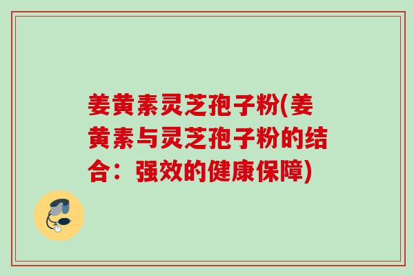 姜黄素灵芝孢子粉(姜黄素与灵芝孢子粉的结合：强效的健康保障)