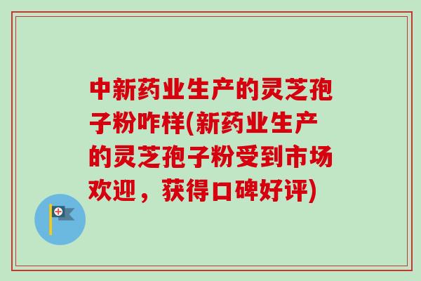 中新药业生产的灵芝孢子粉咋样(新药业生产的灵芝孢子粉受到市场欢迎，获得口碑好评)