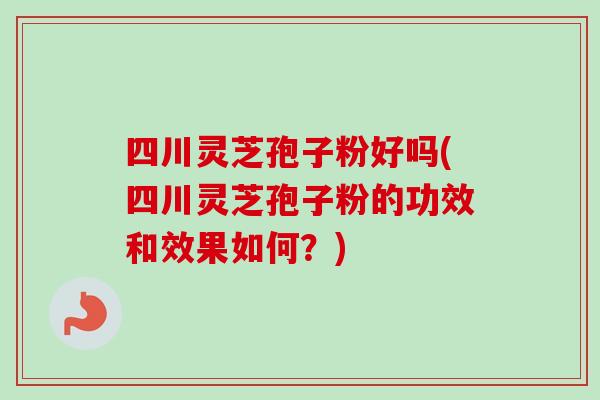 四川灵芝孢子粉好吗(四川灵芝孢子粉的功效和效果如何？)