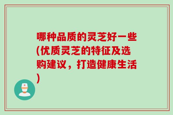 哪种品质的灵芝好一些(优质灵芝的特征及选购建议，打造健康生活)