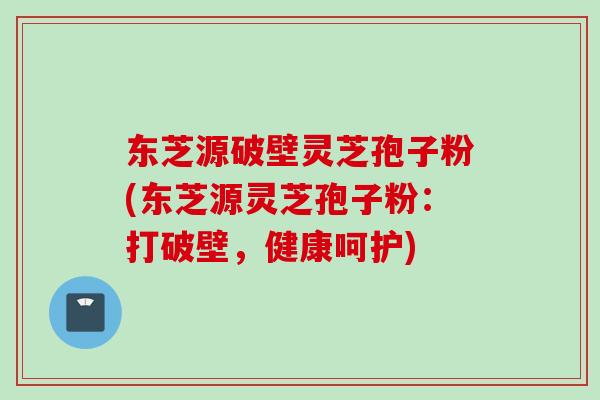 东芝源破壁灵芝孢子粉(东芝源灵芝孢子粉:打破壁,健康呵护) 东芝源破壁灵芝孢子粉(东芝源灵芝孢子粉:打破壁,健康呵护)