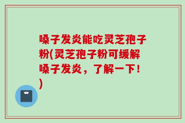 嗓子发炎能吃灵芝孢子粉(灵芝孢子粉可缓解嗓子发炎，了解一下！)