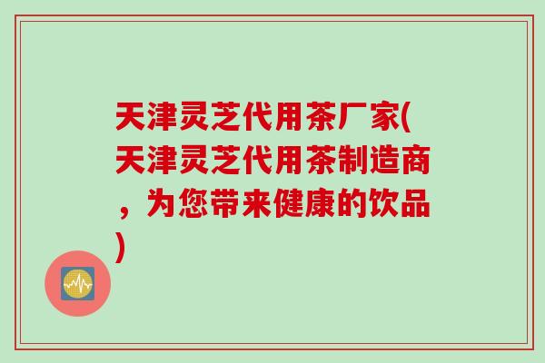 天津灵芝代用茶厂家(天津灵芝代用茶制造商，为您带来健康的饮品)