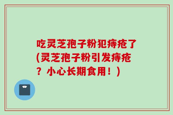 吃灵芝孢子粉犯痔疮了(灵芝孢子粉引发痔疮？小心长期食用！)