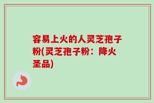 容易上火的人灵芝孢子粉(灵芝孢子粉：降火圣品)