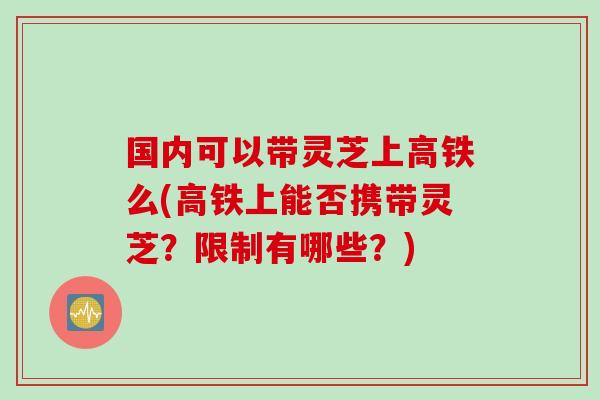 国内可以带灵芝上高铁么(高铁上能否携带灵芝？限制有哪些？)