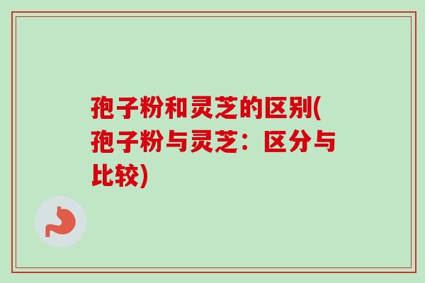 孢子粉和灵芝的区别(孢子粉与灵芝：区分与比较)
