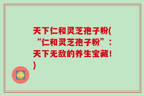 天下仁和灵芝孢子粉(“仁和灵芝孢子粉”：天下无敌的养生宝藏！)