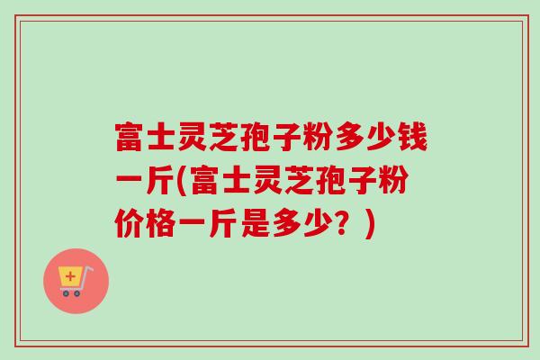 富士灵芝孢子粉多少钱一斤(富士灵芝孢子粉价格一斤是多少？)