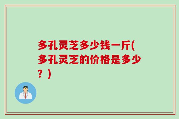 多孔灵芝多少钱一斤(多孔灵芝的价格是多少？)