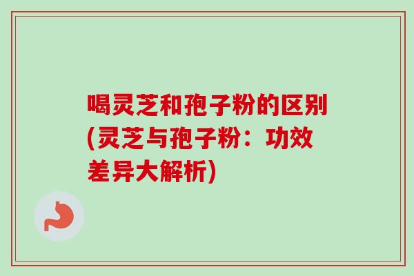 喝灵芝和孢子粉的区别(灵芝与孢子粉：功效差异大解析)