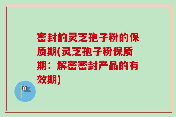 密封的灵芝孢子粉的保质期(灵芝孢子粉保质期：解密密封产品的有效期)