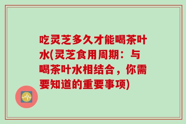吃灵芝多久才能喝茶叶水(灵芝食用周期：与喝茶叶水相结合，你需要知道的重要事项)
