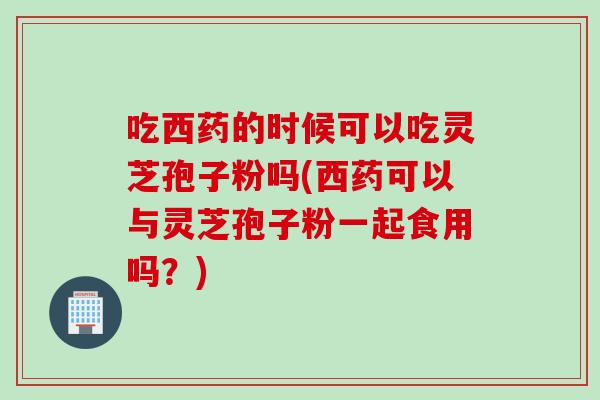 吃西药的时候可以吃灵芝孢子粉吗(西药可以与灵芝孢子粉一起食用吗？)