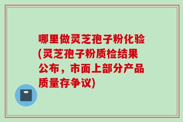 哪里做灵芝孢子粉化验(灵芝孢子粉质检结果公布，市面上部分产品质量存争议)