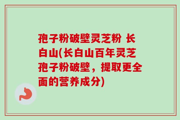 孢子粉破壁灵芝粉 长白山(长白山百年灵芝孢子粉破壁，提取更全面的营养成分)