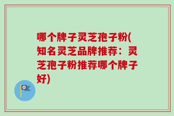 哪个牌子灵芝孢子粉(知名灵芝品牌推荐：灵芝孢子粉推荐哪个牌子好)