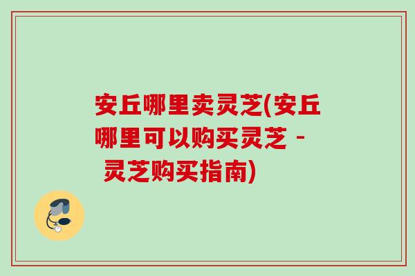 安丘哪里卖灵芝(安丘哪里可以购买灵芝 - 灵芝购买指南)