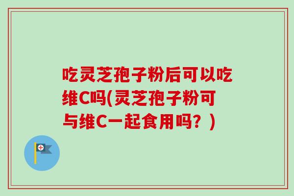 吃灵芝孢子粉后可以吃维C吗(灵芝孢子粉可与维C一起食用吗?) 吃灵芝孢子粉后可以吃维C吗(灵芝孢子粉可与维C一起食用吗?)