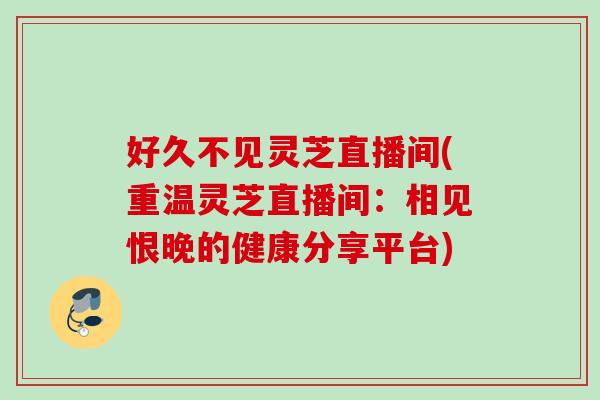 好久不见灵芝直播间(重温灵芝直播间：相见恨晚的健康分享平台)