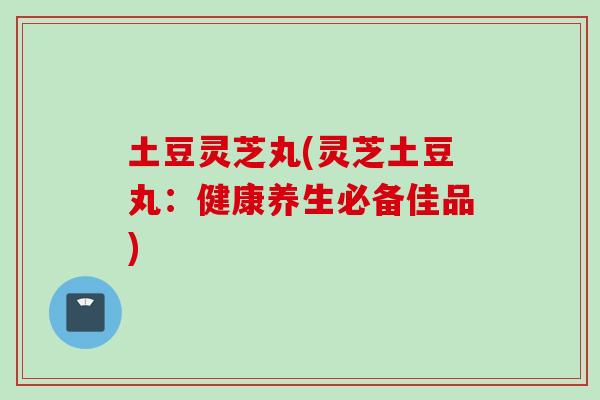 土豆灵芝丸(灵芝土豆丸：健康养生必备佳品)