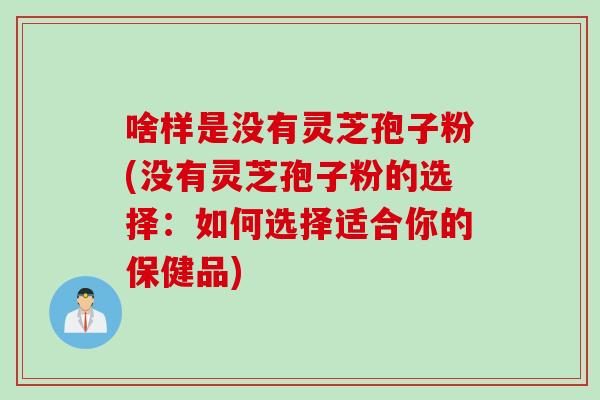 啥样是没有灵芝孢子粉(没有灵芝孢子粉的选择：如何选择适合你的保健品)