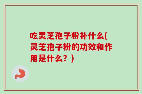 吃灵芝孢子粉补什么(灵芝孢子粉的功效和作用是什么？)