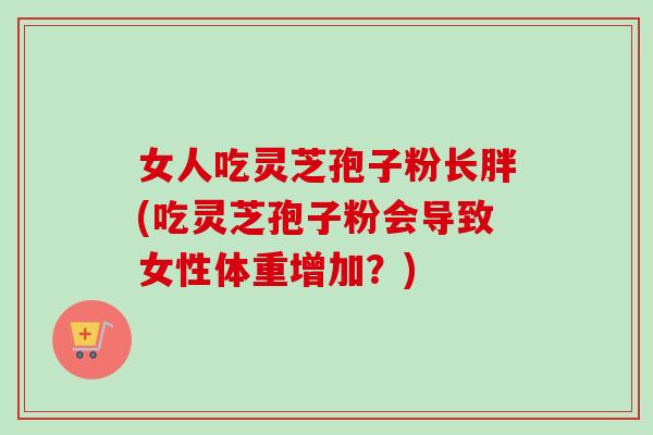 女人吃灵芝孢子粉长胖(吃灵芝孢子粉会导致女性体重增加？)