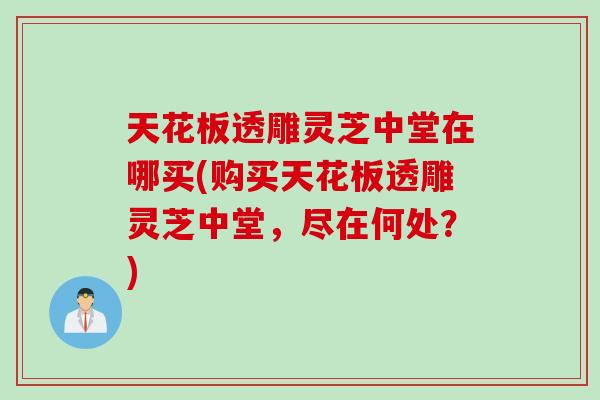 天花板透雕灵芝中堂在哪买(购买天花板透雕灵芝中堂，尽在何处？)