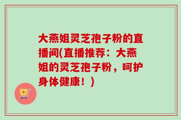 大燕姐灵芝孢子粉的直播间(直播推荐:大燕姐的灵芝孢子粉,呵护身体健康!) 大燕姐灵芝孢子粉的直播间(直播推荐:大燕姐的灵芝孢子粉,呵护身体健康!)
