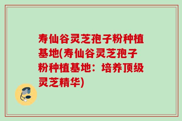 寿仙谷灵芝孢子粉种植基地(寿仙谷灵芝孢子粉种植基地：培养顶级灵芝精华)