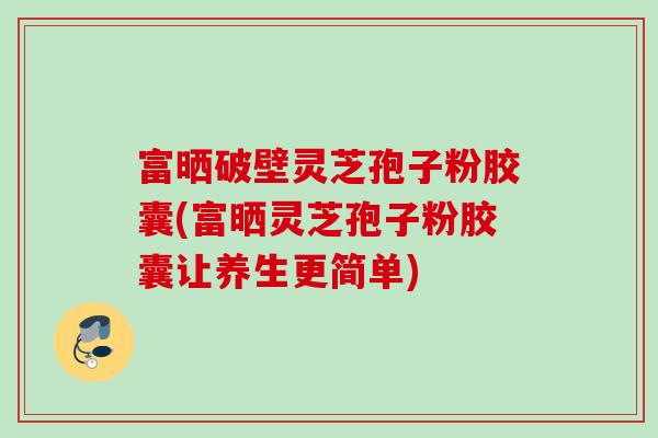 富晒破壁灵芝孢子粉胶囊(富晒灵芝孢子粉胶囊让养生更简单)