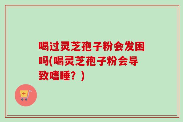 喝过灵芝孢子粉会发困吗(喝灵芝孢子粉会导致嗜睡？)