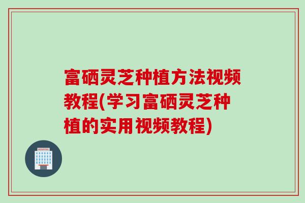 富硒灵芝种植方法视频教程(学习富硒灵芝种植的实用视频教程)