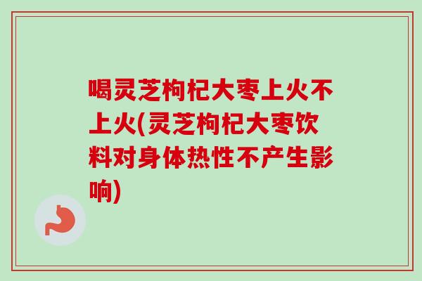 喝灵芝枸杞大枣上火不上火(灵芝枸杞大枣饮料对身体热性不产生影响)
