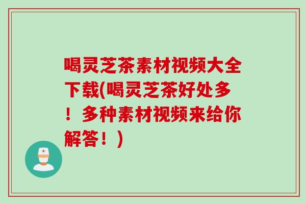 喝灵芝茶素材视频大全下载(喝灵芝茶好处多！多种素材视频来给你解答！)