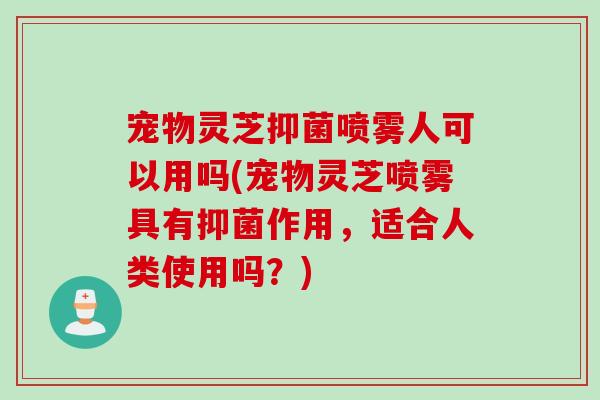 宠物灵芝抑菌喷雾人可以用吗(宠物灵芝喷雾具有抑菌作用，适合人类使用吗？)