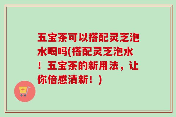 五宝茶可以搭配灵芝泡水喝吗(搭配灵芝泡水！五宝茶的新用法，让你倍感清新！)