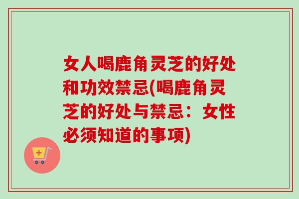 女人喝鹿角灵芝的好处和功效禁忌(喝鹿角灵芝的好处与禁忌:女性必须知道的事项) 女人喝鹿角灵芝的好处和功效禁忌(喝鹿角灵芝的好处与禁忌:女性必须知道的事项)