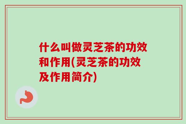什么叫做灵芝茶的功效和作用(灵芝茶的功效及作用简介)