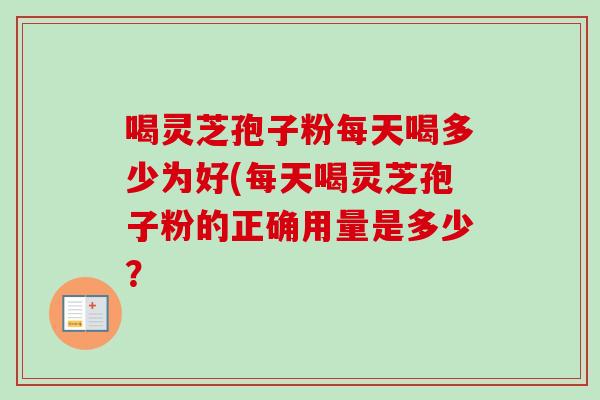 喝灵芝孢子粉每天喝多少为好(每天喝灵芝孢子粉的正确用量是多少？
