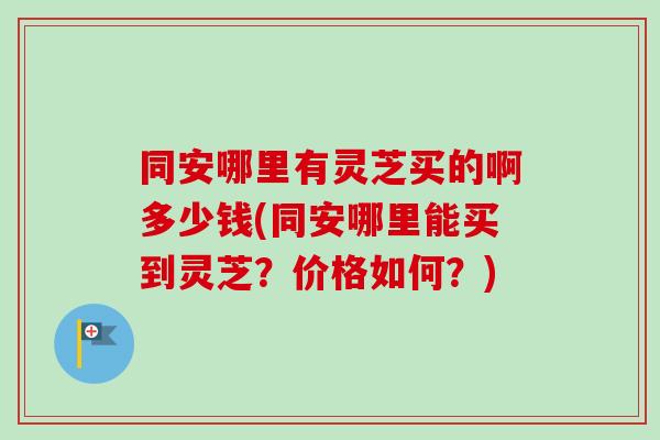 同安哪里有灵芝买的啊多少钱(同安哪里能买到灵芝?价格如何?) 同安哪里有灵芝买的啊多少钱(同安哪里能买到灵芝?价格如何?)