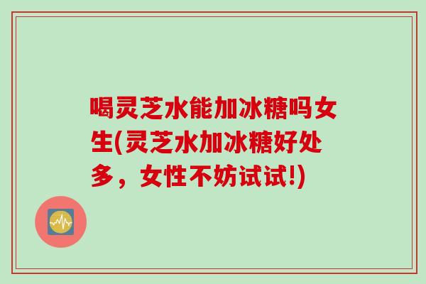 喝灵芝水能加冰糖吗女生(灵芝水加冰糖好处多，女性不妨试试!)